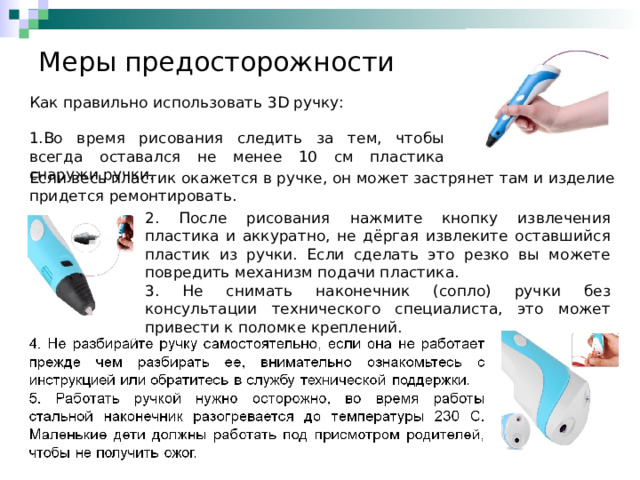 Меры предосторожности Как правильно использовать 3 D ручку: Во время рисования следить за тем, чтобы всегда оставался не менее 10 см пластика снаружи ручки. Если весь пластик окажется в ручке, он может застрянет там и изделие придется ремонтировать. 2. После рисования нажмите кнопку извлечения пластика и аккуратно, не дёргая извлеките оставшийся пластик из ручки. Если сделать это резко вы можете повредить механизм подачи пластика. 3. Не снимать наконечник (сопло) ручки без консультации технического специалиста, это может привести к поломке креплений. 