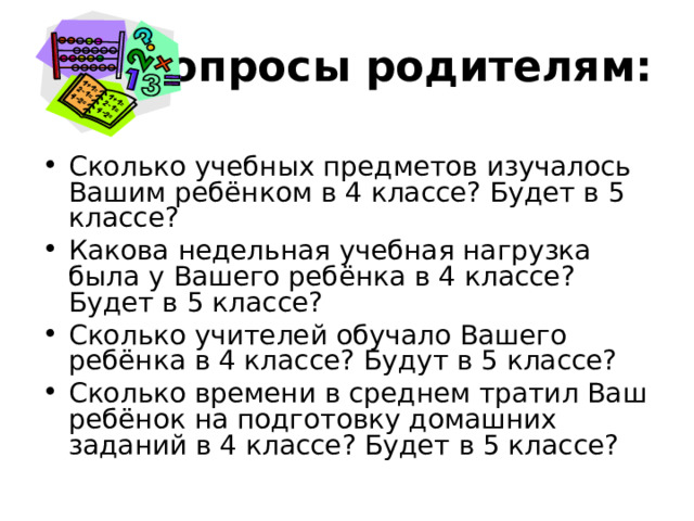 Вопросы родителям: Сколько учебных предметов изучалось Вашим ребёнком в 4 классе? Будет в 5 классе? Какова недельная учебная нагрузка была у Вашего ребёнка в 4 классе? Будет в 5 классе? Сколько учителей обучало Вашего ребёнка в 4 классе? Будут в 5 классе? Сколько времени в среднем тратил Ваш ребёнок на подготовку домашних заданий в 4 классе? Будет в 5 классе? 