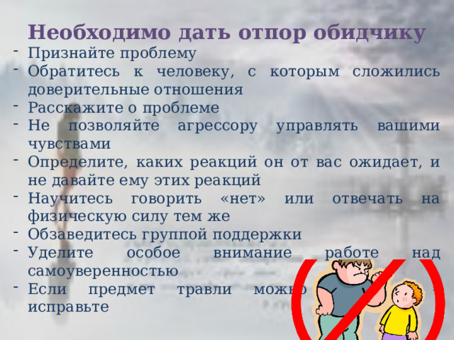 Необходимо дать отпор обидчику Признайте проблему Обратитесь к человеку, с которым сложились доверительные отношения Расскажите о проблеме Не позволяйте агрессору управлять вашими чувствами Определите, каких реакций он от вас ожидает, и не давайте ему этих реакций Научитесь говорить «нет» или отвечать на физическую силу тем же Обзаведитесь группой поддержки Уделите особое внимание работе над самоуверенностью Если предмет травли можно исправить – исправьте 