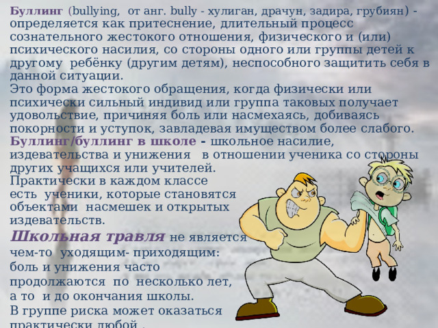 Буллинг ( bullying,  от анг. bully - хулиган, драчун, задира, грубиян ) - определяется как притеснение, длительный процесс сознательного жестокого отношения, физического и (или) психического насилия, со стороны одного или группы детей к другому  ребёнку (другим детям), неспособного защитить себя в данной ситуации. Это форма жестокого обращения, когда физически или психически сильный индивид или группа таковых получает удовольствие, причиняя боль или насмехаясь, добиваясь покорности и уступок, завладевая имуществом более слабого. Буллинг/буллинг в школе - школьное насилие, издевательства и унижения в отношении ученика со стороны других учащихся или учителей.  Практически в каждом классе   есть  ученики, которые становятся  объектами  насмешек и открытых  издевательств.  Школьная травля не является чем-то  уходящим- приходящим: боль и унижения часто продолжаются  по  несколько лет, а то  и до окончания школы.  В группе риска может оказаться практически любой .  