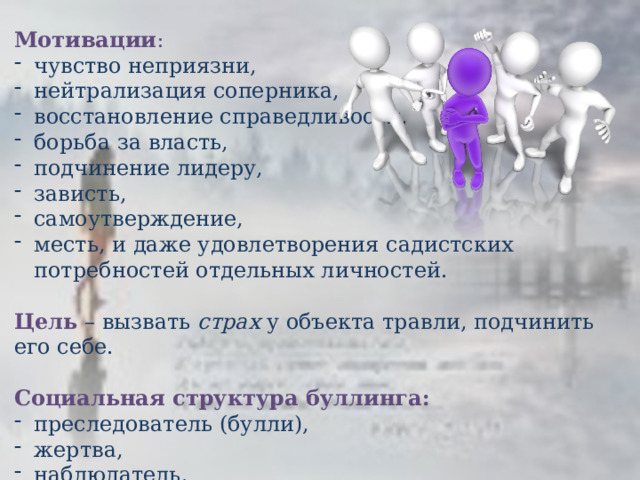  Мотивации : чувство неприязни, нейтрализация соперника, восстановление справедливости, борьба за власть, подчинение лидеру, зависть, самоутверждение, месть, и даже удовлетворения садистских потребностей отдельных личностей.  Цель  – вызвать страх у объекта травли, подчинить его себе.  Социальная структура буллинга: преследователь (булли), жертва, наблюдатель.  