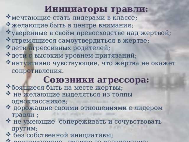 Инициаторы травли: мечтающие стать лидерами в классе; желающие быть в центре внимания; уверенные в своём превосходстве над жертвой; стремящиеся самоутвердиться в жертве; дети агрессивных родителей; дети с высоким уровнем притязаний; интуитивно чувствующие, что жертва не окажет сопротивления. Союзники агрессора: боящиеся быть на месте жертвы;   не желающие выделяться из толпы одноклассников;   дорожащие своими отношениями с лидером травли ;   не умеющие  сопереживать и сочувствовать другим;   без собственной инициативы;   принимающие   травлю за развлечение;  дети жестоких родителей;   озлобленные  ровесники, мечтающие  взять реванш  за  свои  унижения. 