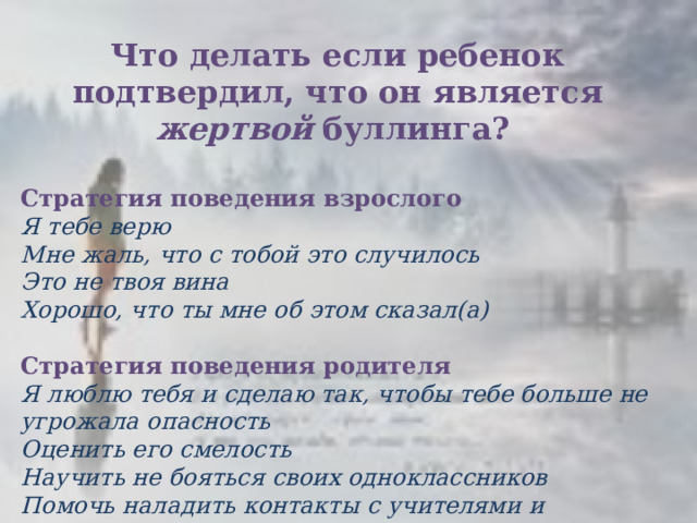 Что делать если ребенок подтвердил, что он является жертвой  буллинга?   Стратегия поведения взрослого Я тебе верю Мне жаль, что с тобой это случилось  Это не твоя вина Хорошо, что ты мне об этом сказал(а)  Стратегия поведения родителя  Я люблю тебя и сделаю так, чтобы тебе больше не угрожала опасность Оценить его смелость Научить не бояться своих одноклассников Помочь наладить контакты с учителями и одноклассниками  