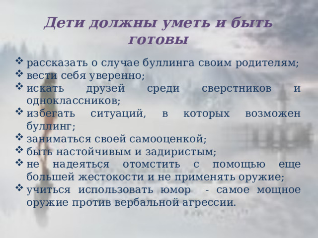 Дети должны уметь и быть готовы рассказать о случае буллинга своим родителям; вести себя уверенно; искать друзей среди сверстников и одноклассников; избегать ситуаций, в которых возможен буллинг; заниматься своей самооценкой; быть настойчивым и задиристым; не надеяться отомстить с помощью еще большей жестокости и не применять оружие; учиться использовать юмор - самое мощное оружие против вербальной агрессии. 