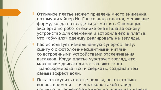Отличное платье может привлечь много внимания, потому дизайнер Ин Гао создала платья, меняющие форму, когда на владельца смотрят. С помощью эксперта по робототехнике она взяла за основу устройство для слежения и встроила его в платье, что «обучило» одежду реагировать на взгляды. Гао использует измельчённую супер-органзу, сшитую с фотолюминесцентными нитями со встроенными устройствами отслеживания взглядов. Когда платье чувствует взгляд, его маленькие двигатели заставляют ткань трансформироваться и сверкать, создавая тем самым эффект волн. Пока что купить платье нельзя, но это только вопрос времени — очень скоро такой наряд появится в гардеробе каждой модницы на планете. 