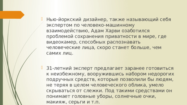 Нью-йоркский дизайнер, также называющий себя экспертом по человеко-машинному взаимодействию, Адам Харви озаботился проблемой сохранения приватности в мире, где видеокамер, способных распознавать человеческие лица, скоро станет больше, чем самих лиц. 31-летний эксперт предлагает заранее готовиться к неизбежному, вооружившись набором недорогих подручных средств, которые позволили бы людям, не теряя в целом человеческого облика, умело скрываться от слежки. Под такими средствами он понимает головные уборы, солнечные очки, макияж, серьги и т.п. 