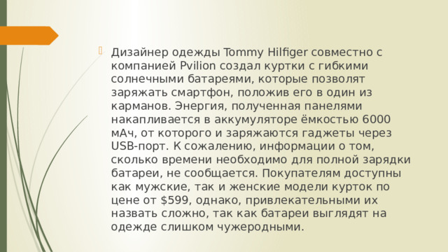 Дизайнер одежды Tommy Hilfiger совместно с компанией Pvilion создал куртки с гибкими солнечными батареями, которые позволят заряжать смартфон, положив его в один из карманов. Энергия, полученная панелями накапливается в аккумуляторе ёмкостью 6000 мАч, от которого и заряжаются гаджеты через USB-порт. К сожалению, информации о том, сколько времени необходимо для полной зарядки батареи, не сообщается. Покупателям доступны как мужские, так и женские модели курток по цене от $599, однако, привлекательными их назвать сложно, так как батареи выглядят на одежде слишком чужеродными. 
