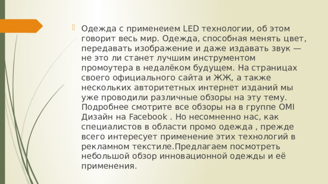 Одежда с применеием LED технологии, об этом говорит весь мир. Одежда, способная менять цвет, передавать изображение и даже издавать звук — не это ли станет лучшим инструментом промоутера в недалёком будущем. На страницах своего официального сайта и ЖЖ, а также нескольких авторитетных интернет изданий мы уже проводили различные обзоры на эту тему. Подробнее смотрите все обзоры на в группе OMI Дизайн на Facebook . Но несомненно нас, как специалистов в области промо одежда , прежде всего интересует применение этих технологий в рекламном текстиле.Предлагаем посмотреть небольшой обзор инновационной одежды и её применения. 