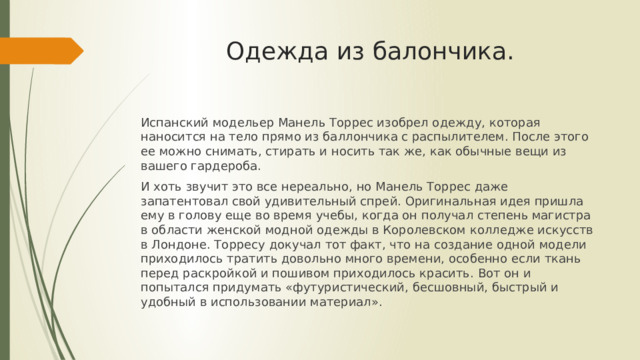 Одежда из балончика. Испанский модельер Манель Торрес изобрел одежду, которая наносится на тело прямо из баллончика с распылителем. После этого ее можно снимать, стирать и носить так же, как обычные вещи из вашего гардероба. И хоть звучит это все нереально, но Манель Торрес даже запатентовал свой удивительный спрей. Оригинальная идея пришла ему в голову еще во время учебы, когда он получал степень магистра в области женской модной одежды в Королевском колледже искусств в Лондоне. Торресу докучал тот факт, что на создание одной модели приходилось тратить довольно много времени, особенно если ткань перед раскройкой и пошивом приходилось красить. Вот он и попытался придумать «футуристический, бесшовный, быстрый и удобный в использовании материал». 