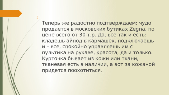  Теперь же радостно подтверждаем: чудо продается в московских бутиках Zegna, по цене всего от 30 т.р. Да, все так и есть: кладешь айпод в кармашек, подключаешь и – все, спокойно управляешь им с пультика на рукаве, красота, да и только. Курточка бывает из кожи или ткани, тканевая есть в наличии, а вот за кожаной придется поохотиться.   