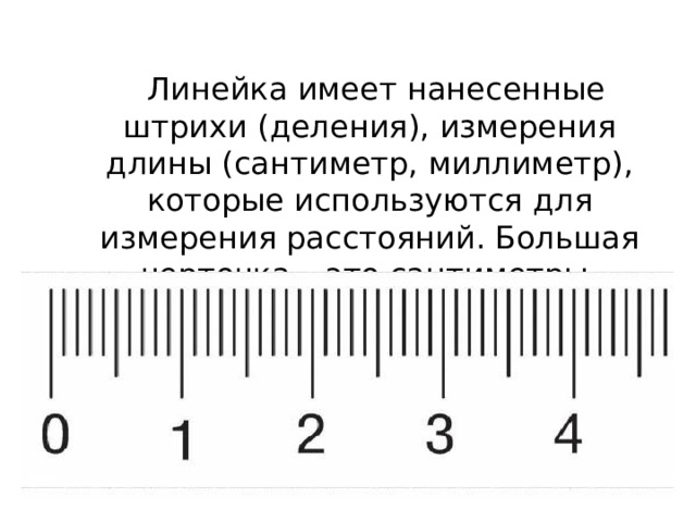  Линейка имеет нанесенные штрихи (деления), измерения длины (сантиметр, миллиметр), которые используются для измерения расстояний. Большая черточка – это сантиметры, маленькая - миллиметры. 