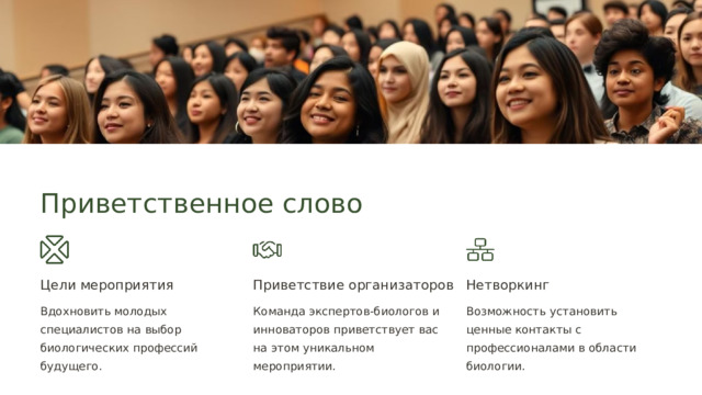  Приветственное слово Цели мероприятия Приветствие организаторов Нетворкинг Вдохновить молодых специалистов на выбор биологических профессий будущего. Команда экспертов-биологов и инноваторов приветствует вас на этом уникальном мероприятии. Возможность установить ценные контакты с профессионалами в области биологии. 