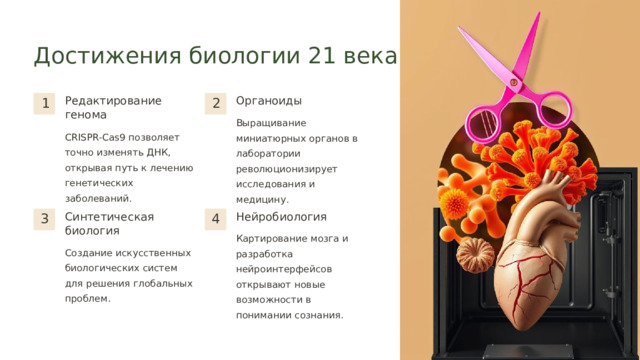  Достижения биологии 21 века Редактирование генома Органоиды 1 2 Выращивание миниатюрных органов в лаборатории революционизирует исследования и медицину. CRISPR-Cas9 позволяет точно изменять ДНК, открывая путь к лечению генетических заболеваний. Синтетическая биология Нейробиология 3 4 Картирование мозга и разработка нейроинтерфейсов открывают новые возможности в понимании сознания. Создание искусственных биологических систем для решения глобальных проблем. 