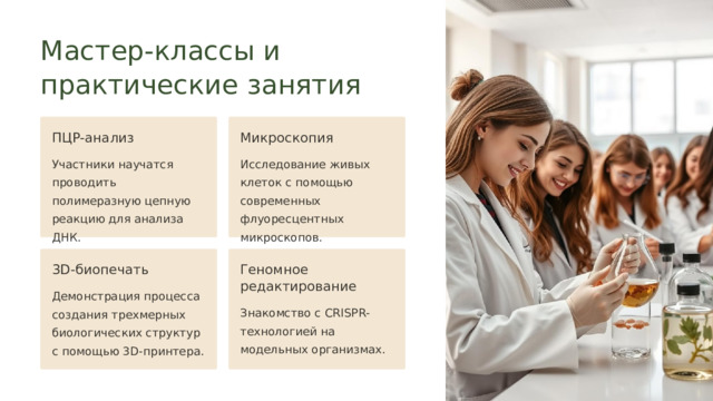  Мастер-классы и практические занятия ПЦР-анализ Микроскопия Участники научатся проводить полимеразную цепную реакцию для анализа ДНК. Исследование живых клеток с помощью современных флуоресцентных микроскопов. 3D-биопечать Геномное редактирование Демонстрация процесса создания трехмерных биологических структур с помощью 3D-принтера. Знакомство с CRISPR-технологией на модельных организмах. 