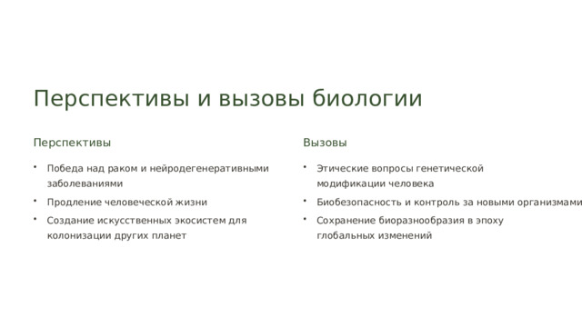  Перспективы и вызовы биологии Перспективы Вызовы Победа над раком и нейродегенеративными заболеваниями Этические вопросы генетической модификации человека Продление человеческой жизни Биобезопасность и контроль за новыми организмами Создание искусственных экосистем для колонизации других планет Сохранение биоразнообразия в эпоху глобальных изменений 