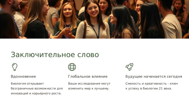  Заключительное слово Вдохновение Глобальное влияние Будущее начинается сегодня Биология открывает безграничные возможности для инноваций и карьерного роста. Ваши исследования могут изменить мир к лучшему. Смелость и креативность - ключ к успеху в биологии 21 века. 