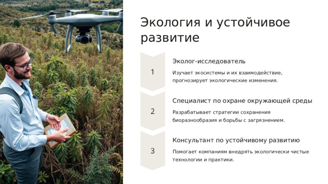  Экология и устойчивое развитие Эколог-исследователь Изучает экосистемы и их взаимодействие, прогнозирует экологические изменения. Специалист по охране окружающей среды Разрабатывает стратегии сохранения биоразнообразия и борьбы с загрязнением. Консультант по устойчивому развитию Помогает компаниям внедрять экологически чистые технологии и практики. 