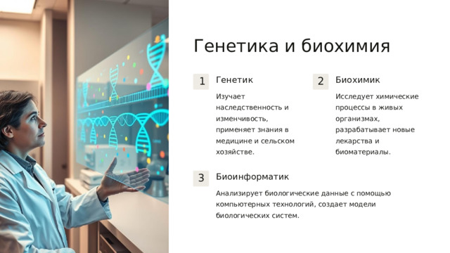  Генетика и биохимия Генетик Биохимик 1 2 Изучает наследственность и изменчивость, применяет знания в медицине и сельском хозяйстве. Исследует химические процессы в живых организмах, разрабатывает новые лекарства и биоматериалы. Биоинформатик 3 Анализирует биологические данные с помощью компьютерных технологий, создает модели биологических систем. 