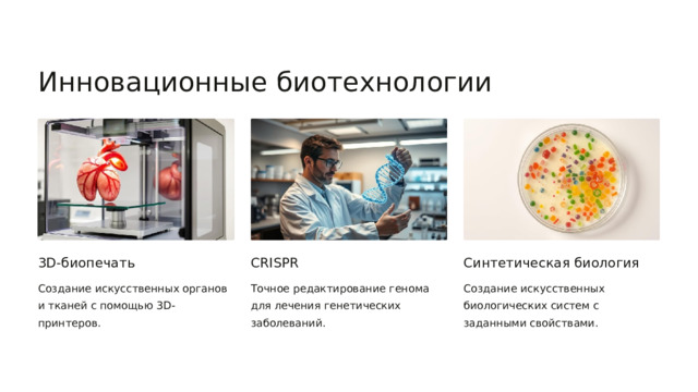  Инновационные биотехнологии 3D-биопечать CRISPR Синтетическая биология Создание искусственных органов и тканей с помощью 3D-принтеров. Создание искусственных биологических систем с заданными свойствами. Точное редактирование генома для лечения генетических заболеваний. 