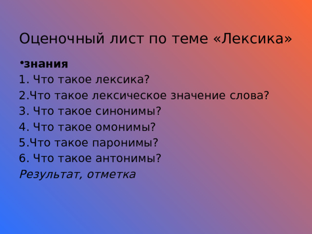  Оценочный лист по теме «Лексика» знания 1. Что такое лексика? 2.Что такое лексическое значение слова? 3. Что такое синонимы? 4. Что такое омонимы? 5.Что такое паронимы? 6. Что такое антонимы? Результат, отметка     