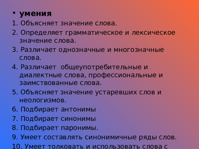умения 1. Объясняет значение слова. 2. Определяет грамматическое и лексическое значение слова. 3. Различает однозначные и многозначные слова. 4. Различает общеупотребительные и диалектные слова, профессиональные и заимствованные слова. 5. Объясняет значение устаревших слов и неологизмов. 6. Подбирает антонимы 7. Подбирает синонимы 8. Подбирает паронимы. 9. Умеет составлять синонимичные ряды слов. 10. Умеет толковать и использовать слова с прямым и переносным значением слов. Результат, отметка 