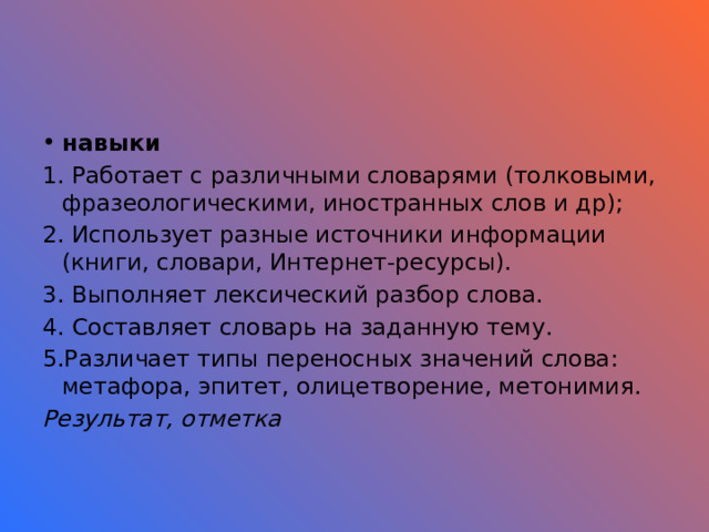 навыки 1. Работает с различными словарями (толковыми, фразеологическими, иностранных слов и др); 2. Использует разные источники информации (книги, словари, Интернет-ресурсы). 3. Выполняет лексический разбор слова. 4. Составляет словарь на заданную тему. 5.Различает типы переносных значений слова: метафора, эпитет, олицетворение, метонимия. Результат, отметка 