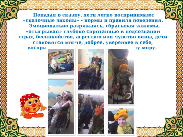  Попадая в сказку, дети легко воспринимают «сказочные законы» - нормы и правила поведения.  Эмоционально разряжаясь, сбрасывая зажимы, «отыгрывая» глубоко спрятанные в подсознании страх, беспокойство, агрессию или чувство вины, дети становятся мягче, добрее, увереннее в себе, восприимчивее к людям и окружающему миру. 
