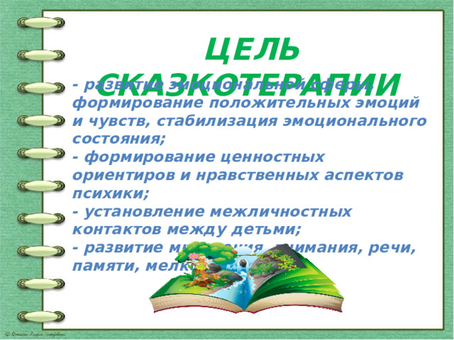 ЦЕЛЬ СКАЗКОТЕРАПИИ - развитие эмоциональной сферы, формирование положительных эмоций и чувств, стабилизация эмоционального состояния; - формирование ценностных ориентиров и нравственных аспектов психики; - установление межличностных контактов между детьми; - развитие мышления, внимания, речи, памяти, мелкой моторики. 