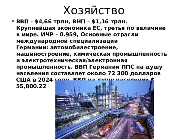 Хозяйство ВВП - $4,66 трлн, ВНП – $1,16 трлн. Крупнейшая экономика ЕС, третья по величине в мире. ИЧР - 0.959, Основные отрасли международной специализации Германии: автомобилестроение, машиностроение, химическая промышленность и электротехническая/электронная промышленность.  ВВП Германии ППС на душу населения составляет около 72 300 долларов США в 2024 году. ВВП на душу населения $ 55,800.22 
