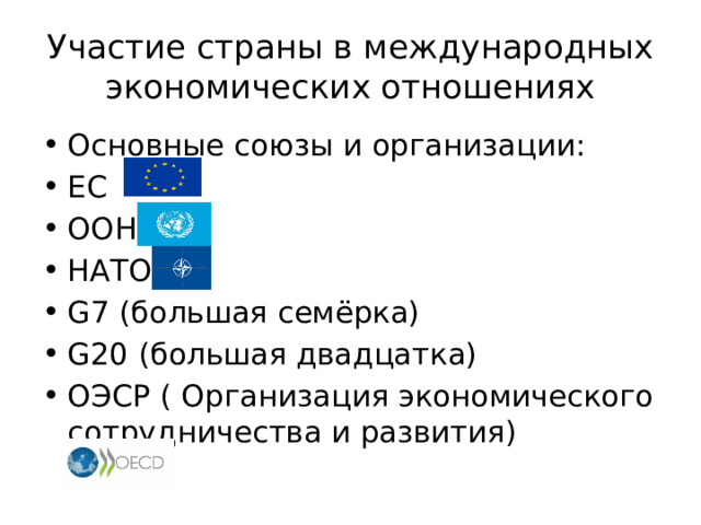 Участие страны в международных экономических отношениях Основные союзы и организации: ЕС ООН НАТО G7 (большая семёрка) G20 (большая двадцатка) ОЭСР ( Организация экономического сотрудничества и развития) 