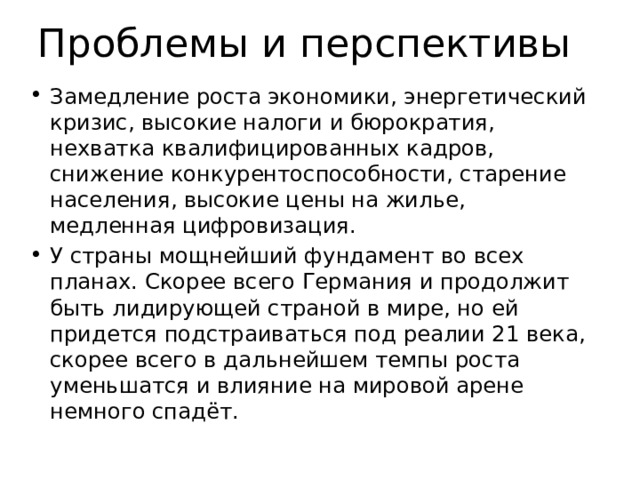 Проблемы и перспективы Замедление роста экономики, энергетический кризис, высокие налоги и бюрократия, нехватка квалифицированных кадров, снижение конкурентоспособности, старение населения, высокие цены на жилье, медленная цифровизация. У страны мощнейший фундамент во всех планах. Скорее всего Германия и продолжит быть лидирующей страной в мире, но ей придется подстраиваться под реалии 21 века, скорее всего в дальнейшем темпы роста уменьшатся и влияние на мировой арене немного спадёт. 