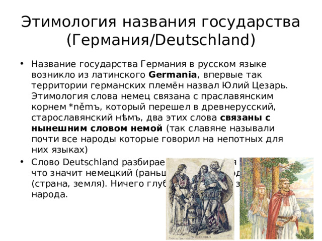Этимология названия государства (Германия/Deutschland) Название государства Германия в русском языке возникло из латинского Germania , впервые так территории германских племён назвал Юлий Цезарь. Этимология слова немец связана с праславянским корнем *němъ, который перешел в древнерусский, старославянский нѣмъ, два этих слова связаны с нынешним словом немой (так славяне называли почти все народы которые говорил на непотных для них языках) Слово Deutschland разбираем на два корня – Deutsch что значит немецкий (раньше значил народный) и land (страна, земля). Ничего глубокого, просто земля народа. 
