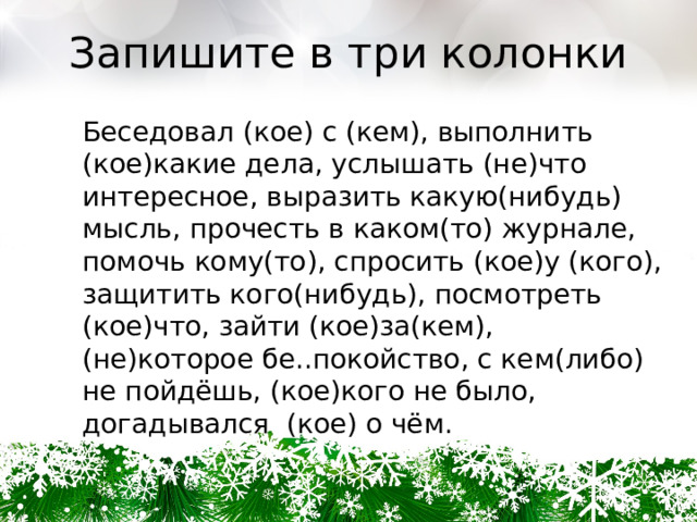 Запишите в три колонки Беседовал (кое) с (кем), выполнить (кое)какие дела, услышать (не)что интересное, выразить какую(нибудь) мысль, прочесть в каком(то) журнале, помочь кому(то), спросить (кое)у (кого), защитить кого(нибудь), посмотреть (кое)что, зайти (кое)за(кем), (не)которое бе..покойство, с кем(либо) не пойдёшь, (кое)кого не было, догадывался  (кое) о чём. 