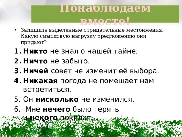 Понаблюдаем вместе! Запишите выделенные отрицательные местоимения. Какую смысловую нагрузку предложению они придают? Никто не знал о нашей тайне. Ничто  не забыто. Ничей совет не изменит её выбора. Никакая погода не помешает нам встретиться. Он  нисколько  не изменился.   Мне нечего было терять и  некого  покидать. 