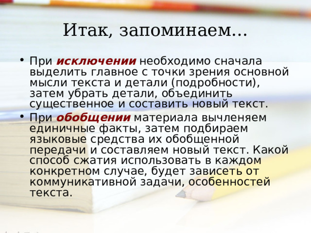 Итак, запоминаем… При исключении  необходимо сначала выделить главное с точки зрения основной мысли текста и детали (подробности), затем убрать детали, объединить существенное и составить новый текст. При обобщении материала вычленяем единичные факты, затем подбираем языковые средства их обобщенной передачи и составляем новый текст. Какой способ сжатия использовать в каждом конкретном случае, будет зависеть от коммуникативной задачи, особенностей текста.  