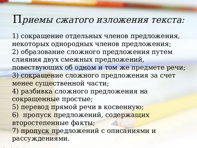 П риемы сжатого изложения текста: 1) сокращение отдельных членов предложения, некоторых однородных членов предложения; 2) образование сложного предложения путем слияния двух смежных предложений, повествующих об одном и том же предмете речи; 3) сокращение сложного предложения за счет менее существенной части; 4) разбивка сложного предложения на сокращенные простые; 5) перевод прямой речи в косвенную; 6) пропуск предложений, содержащих второстепенные факты; 7) пропуск предложений с описаниями и рассуждениями. 