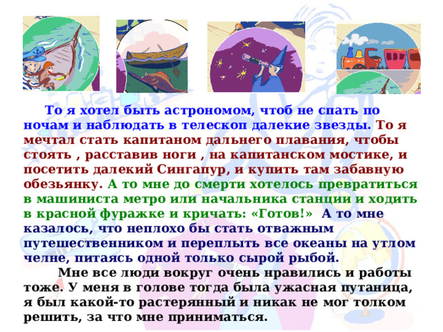  То я хотел быть астрономом, чтоб не спать по ночам и наблюдать в телескоп далекие звезды.  То я мечтал стать капитаном дальнего плавания, чтобы стоять , расставив ноги , на капитанском мостике, и посетить далекий Сингапур, и купить там забавную обезьянку.  А то мне до смерти хотелось превратиться в машиниста метро или начальника станции и ходить в красной фуражке и кричать: «Готов!»   А то мне казалось, что неплохо бы стать отважным путешественником и переплыть все океаны на утлом челне, питаясь одной только сырой рыбой.  Мне все люди вокруг очень нравились и работы тоже. У меня в голове тогда была ужасная путаница, я был какой-то растерянный и никак не  мог толком решить, за что мне приниматься. 
