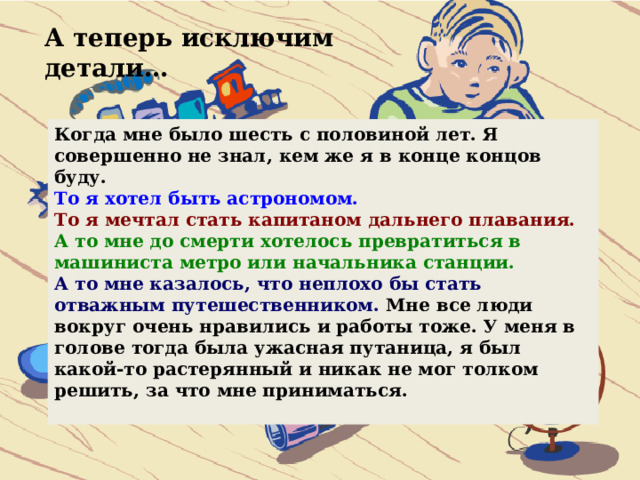 А теперь исключим детали… Когда мне было шесть с половиной лет. Я совершенно не знал, кем же я в конце концов буду. То я хотел быть астрономом. То я мечтал стать капитаном дальнего плавания. А то мне до смерти хотелось превратиться в машиниста метро или начальника станции. А то мне казалось, что неплохо бы стать отважным путешественником. Мне все люди вокруг очень нравились и работы тоже. У меня в голове тогда была ужасная путаница, я был какой-то растерянный и никак не мог толком решить, за что мне приниматься.  