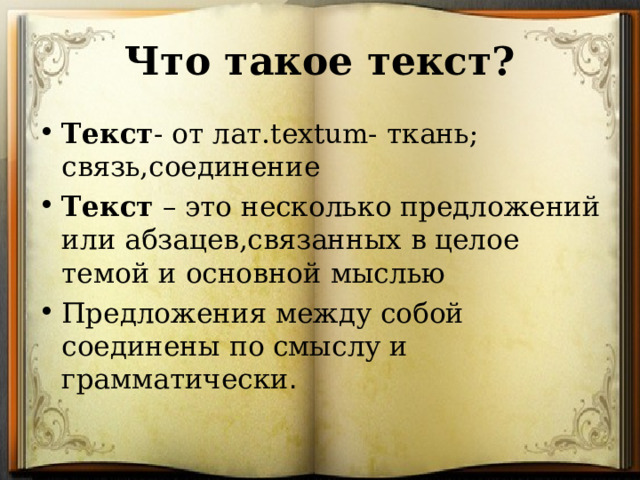 Что такое текст? Текст - от лат. textum- ткань; связь,соединение Текст – это несколько предложений или абзацев,связанных в целое темой и основной мыслью Предложения между собой соединены по смыслу и грамматически .  