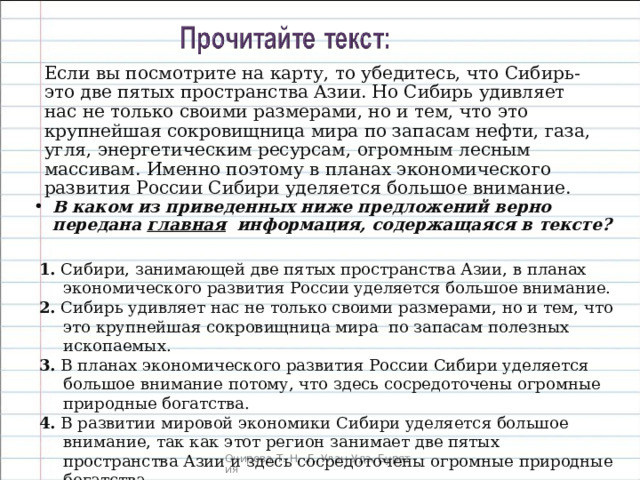 Если вы посмотрите на карту, то убедитесь, что Сибирь- это две пятых пространства Азии. Но Сибирь удивляет нас не только своими размерами, но и тем, что это крупнейшая сокровищница мира по запасам нефти, газа, угля, энергетическим ресурсам, огромным лесным массивам. Именно поэтому в планах экономического развития России Сибири уделяется большое внимание. В каком из приведенных ниже предложений верно передана главная информация, содержащаяся в тексте? 1. Сибири, занимающей две пятых пространства Азии, в планах экономического развития России уделяется большое внимание. 2. Сибирь удивляет нас не только своими размерами, но и тем, что это крупнейшая сокровищница мира по запасам полезных ископаемых. 3. В планах экономического развития России Сибири уделяется большое внимание потому, что здесь сосредоточены огромные природные богатства. 4. В развитии мировой экономики Сибири уделяется большое внимание, так как этот регион занимает две пятых пространства Азии и здесь сосредоточены огромные природные богатства. 