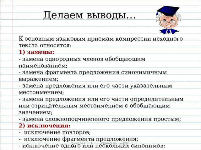 Делаем выводы… К основным языковым приемам компрессии исходного текста относятся: 1) замены: - замена однородных членов обобщающим наименованием; - замена фрагмента предложения синонимичным выражением; - замена предложения или его части указательным местоимением; - замена предложения или его части определительным или отрицательным местоимением с обобщающим значением; - замена сложноподчиненного предложения простым; 2) исключения: - исключение повторов; - исключение фрагмента предложения; - исключение одного или нескольких синонимов; 3) слияние нескольких предложений в одно. 