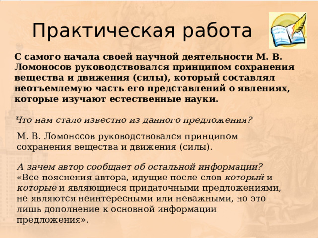 С самого начала своей научной деятельности М. В. Ломоносов руководствовался принципом сохранения вещества и движения (силы), который составлял неотъемлемую часть его представлений о явлениях, которые изучают естественные науки. Что нам стало известно из данного предложения?  М. В. Ломоносов руководствовался принципом сохранения вещества и движения (силы). А зачем автор сообщает об остальной информации?  «Все пояснения автора, идущие после слов который и которые и являющиеся придаточными предложениями, не являются неинтересными или неважными, но это лишь дополнение к основной информации предложения». 