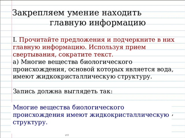 Закрепляем умение находить главную информацию I . Прочитайте предложения и подчеркните в них главную информацию. Используя прием свертывания, сократите текст. а) Многие вещества биологического происхождения, основой которых является вода, имеют жидкокристаллическую структуру. Запись должна выглядеть так:  Многие вещества биологического происхождения, основой которых является вода, имеют жидкокристаллическую структуру.  Многие вещества биологического происхождения имеют жидкокристаллическую структуру. 