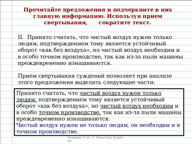 Прочитайте предложения и подчеркните в них главную информацию. Используя прием свертывания,  сократите текст.   II. Принято считать, что чистый воздух нужен только людям, подтверждением тому является устойчивый оборот «как без воздуха», но чистый воздух необходим и в особо точном производстве, так как из-за пыли машины преждевременно изнашиваются. Прием свертывания суждений позволяет при анализе этого предложения выделить следующие части: Принято считать, что чистый воздух нужен только людям, подтверждением тому являет­ся устойчивый оборот «как без воздуха», но чистый воздух необходим и в особо точном производстве, так как из-за пыли машины преждевременно изнашиваются. Чистый воздух нужен не только людям, он необходим и в точном производстве. 