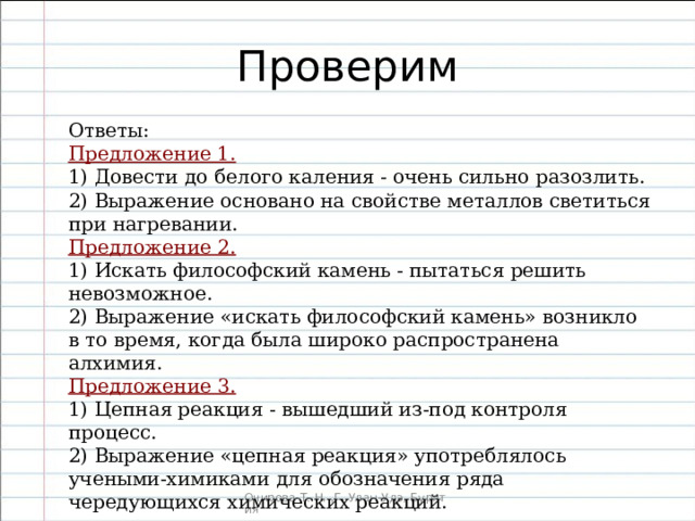 Ответы: Предложение 1. 1) Довести до белого каления - очень сильно разозлить. 2) Выражение основано на свойстве металлов светиться при нагревании. Предложение 2. 1) Искать философский камень - пытаться решить невозможное. 2) Выражение «искать философский ка­мень» возникло в то время, когда была широко распространена алхимия. Предложение 3. 1) Цепная реакция - вышедший из-под контроля процесс. 2) Выражение «цепная реакция» употреблялось учеными-химиками для обозначения ряда чередующихся химических реакций. 
