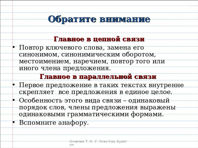 Обратите внимание Главное в цепной связи Повтор ключевого слова, замена его синонимом, синонимическим оборотом, местоимением, наречием, повтор того или иного члена предложения. Главное в параллельной связи Первое предложение в таких текстах внутренне скрепляет все предложения в единое целое. Особенность этого вида связи – одинаковый порядок слов, члены предложения выражены одинаковыми грамматическими формами. Вспомните анафору.  