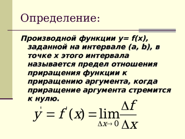 Определение: Производной функции y= f(x) , заданной на интервале ( a, b), в точке х этого интервала называется предел отношения приращения функции к приращению аргумента, когда приращение аргумента стремится к нулю.  
