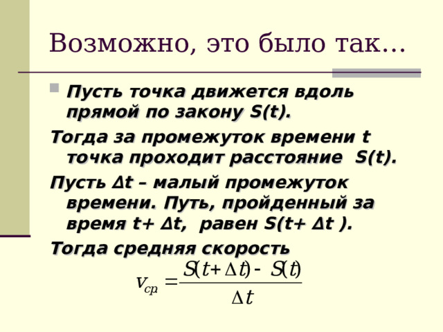 Возможно, это было так… Пусть точка движется вдоль прямой по закону S(t). Тогда за промежуток времени t точка проходит расстояние S(t). Пусть ∆ t – малый промежуток времени. Путь, пройденный за время t+ ∆ t, равен S(t+ ∆ t ). Тогда средняя скорость  