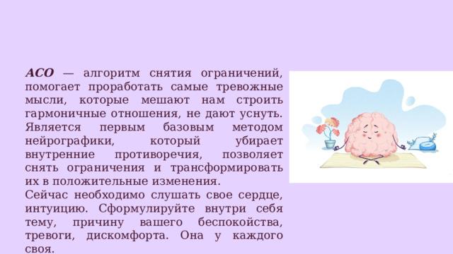 АСО — алгоритм снятия ограничений, помогает проработать самые тревожные мысли, которые мешают нам строить гармоничные отношения, не дают уснуть. Является первым базовым методом нейрографики, который убирает внутренние противоречия, позволяет снять ограничения и трансформировать их в положительные изменения. Сейчас необходимо слушать свое сердце, интуицию. Сформулируйте внутри себя тему, причину вашего беспокойства, тревоги, дискомфорта. Она у каждого своя. 