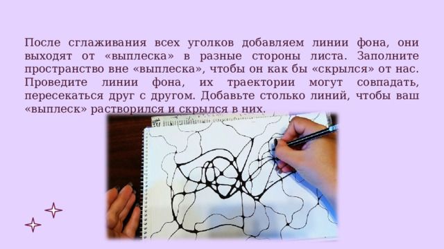 После сглаживания всех уголков добавляем линии фона, они выходят от «выплеска» в разные стороны листа. Заполните пространство вне «выплеска», чтобы он как бы «скрылся» от нас. Проведите линии фона, их траектории могут совпадать, пересекаться друг с другом. Добавьте столько линий, чтобы ваш «выплеск» растворился и скрылся в них. 